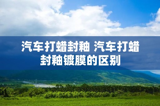 汽车打蜡封釉 汽车打蜡封釉镀膜的区别