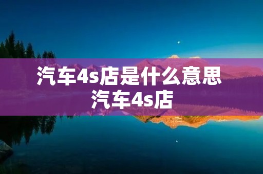 汽车4s店是什么意思 汽车4s店 汽车4s店是什么意思 汽车4s店