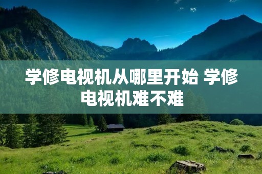 学修电视机从哪里开始 学修电视机难不难