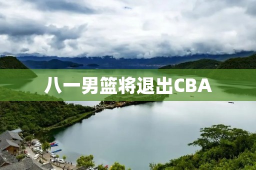 八一男篮将退出CBA：回顾历史，展望未来