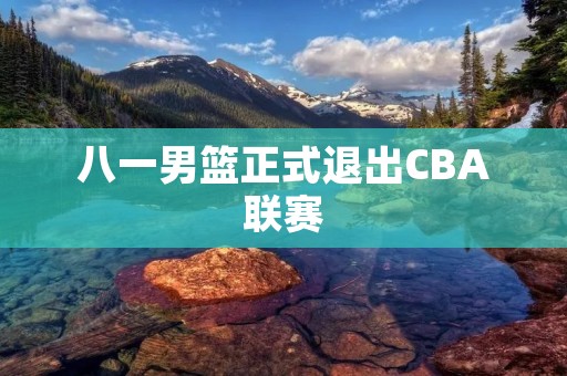 八一男篮正式退出CBA联赛:中国篮球转型路上的一步 八一男篮正式退出CBA联赛:中国篮球转型路上的一步