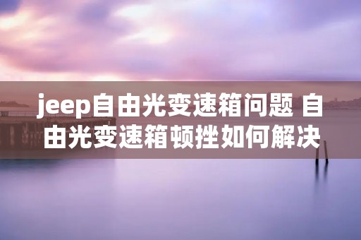 jeep自由光变速箱问题 自由光变速箱顿挫如何解决