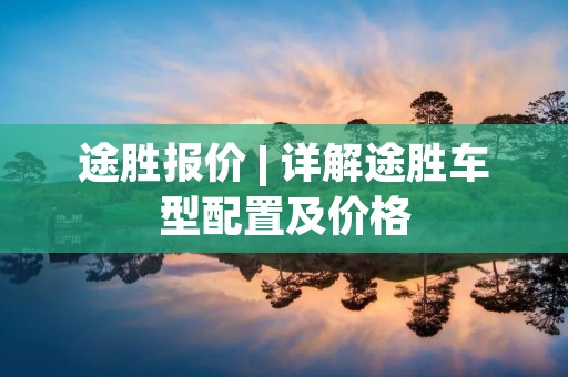 途胜报价 | 详解途胜车型配置及价格