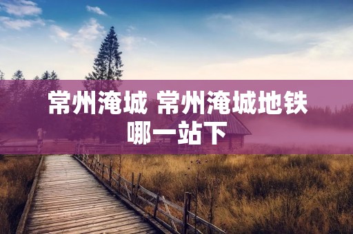 常州淹城 常州淹城地铁哪一站下 常州淹城 常州淹城地铁哪一站下