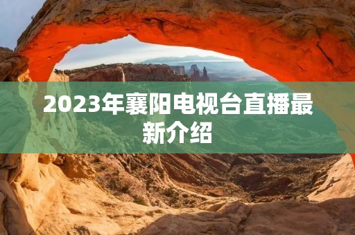2023年襄阳电视台直播最新介绍 2023年襄阳电视台直播最新介绍