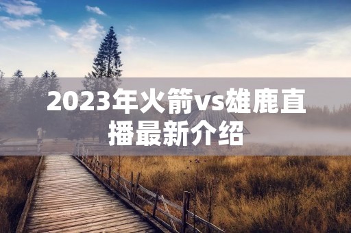 2023年火箭vs雄鹿直播最新介绍 2023年火箭vs雄鹿直播最新介绍