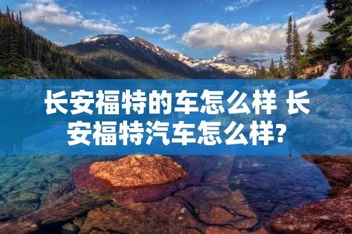 长安福特的车怎么样 长安福特汽车怎么样? 长安福特的车怎么样 长安福特汽车怎么样?