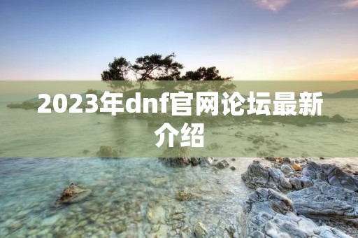 2023年dnf官网论坛最新介绍 2023年dnf官网论坛最新介绍