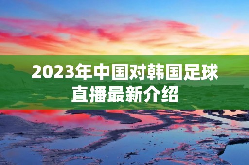 2023年中国对韩国足球直播最新介绍 2023年中国对韩国足球直播最新介绍