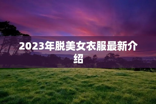 2023年脱美女衣服最新介绍 2023年脱美女衣服最新介绍