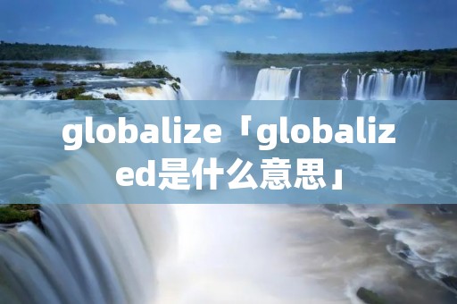 globalize「globalized是什么意思」 globalize「globalized是什么意思」