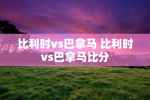 比利时vs巴拿马 比利时vs巴拿马比分 比利时vs巴拿马 比利时vs巴拿马比分