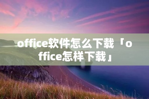 office软件怎么下载「office怎样下载」 office软件怎么下载「office怎样下载」