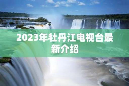 2023年牡丹江电视台最新介绍