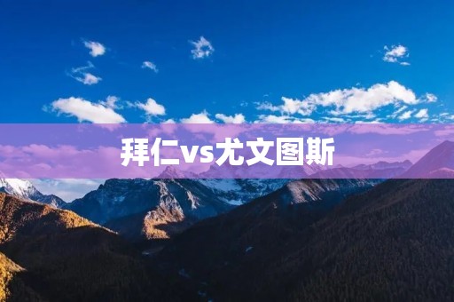 拜仁vs尤文图斯:欧冠8强之间的巅峰对决 拜仁vs尤文图斯:欧冠8强之间的巅峰对决