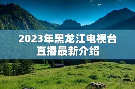 2023年黑龙江电视台直播最新介绍