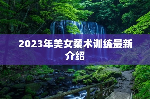 2023年美女柔术训练最新介绍