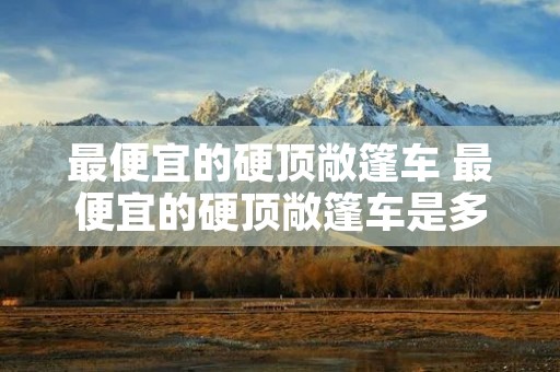 最便宜的硬顶敞篷车 最便宜的硬顶敞篷车是多少钱 最便宜的硬顶敞篷车 最便宜的硬顶敞篷车是多少钱