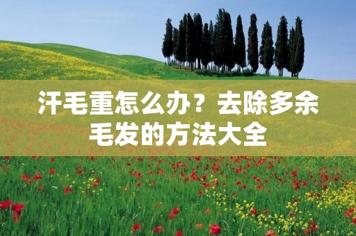 汗毛重怎么办?去除多余毛发的方法大全 汗毛重怎么办?去除多余毛发的方法大全