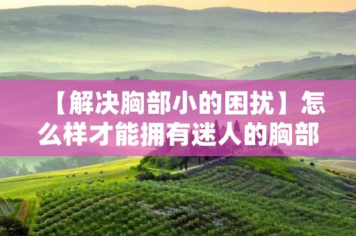 【解决胸部小的困扰】怎么样才能拥有迷人的胸部? 【解决胸部小的困扰】怎么样才能拥有迷人的胸部?