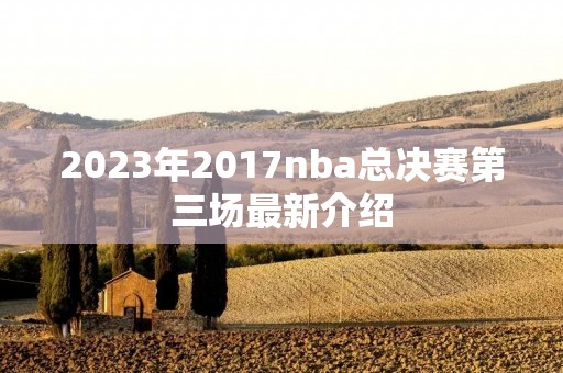 2023年2017nba总决赛第三场最新介绍 2023年2017nba总决赛第三场最新介绍