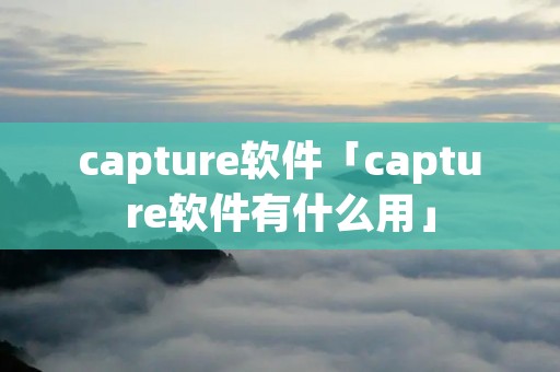 capture软件「capture软件有什么用」 capture软件「capture软件有什么用」