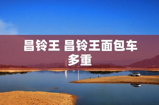 昌铃王 昌铃王面包车多重 昌铃王 昌铃王面包车多重