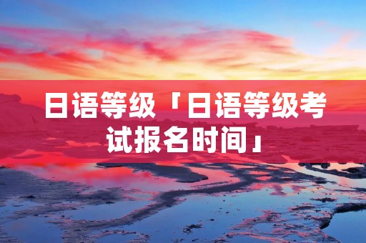 日语等级「日语等级考试报名时间」