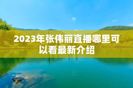 2023年张伟丽直播哪里可以看最新介绍 2023年张伟丽直播哪里可以看最新介绍