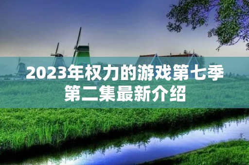 2023年权力的游戏第七季第二集最新介绍