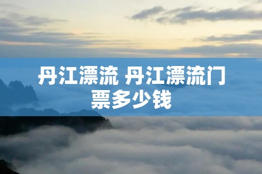 丹江漂流 丹江漂流门票多少钱