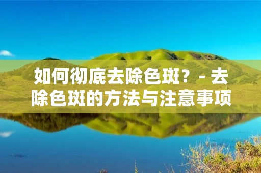 如何彻底去除色斑?- 去除色斑的方法与注意事项 如何彻底去除色斑?- 去除色斑的方法与注意事项