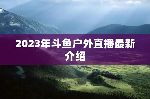2023年斗鱼户外直播最新介绍 2023年斗鱼户外直播最新介绍