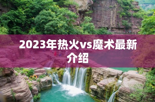 2023年热火vs魔术最新介绍 2023年热火vs魔术最新介绍