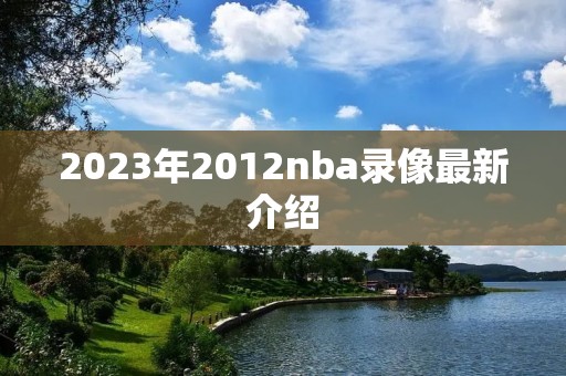2023年2012nba录像最新介绍 2023年2012nba录像最新介绍