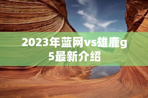 2023年蓝网vs雄鹿g5最新介绍