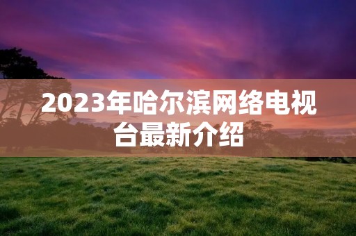 2023年哈尔滨网络电视台最新介绍 2023年哈尔滨网络电视台最新介绍