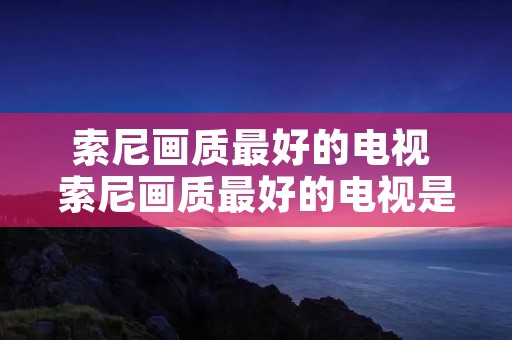 索尼画质最好的电视 索尼画质最好的电视是哪一款