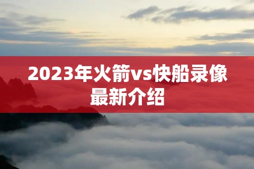 2023年火箭vs快船录像最新介绍 2023年火箭vs快船录像最新介绍