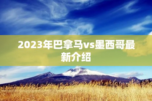 2023年巴拿马vs墨西哥最新介绍 2023年巴拿马vs墨西哥最新介绍