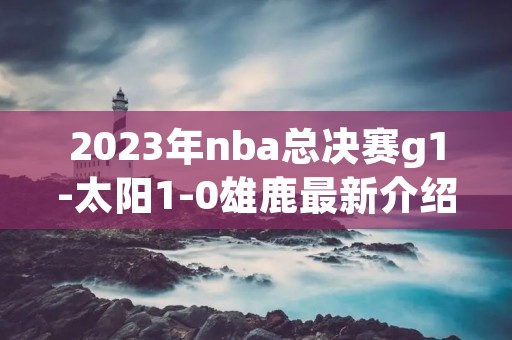 2023年nba总决赛g1-太阳1-0雄鹿最新介绍 2023年nba总决赛g1-太阳1-0雄鹿最新介绍