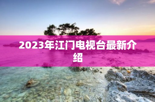 2023年江门电视台最新介绍 2023年江门电视台最新介绍