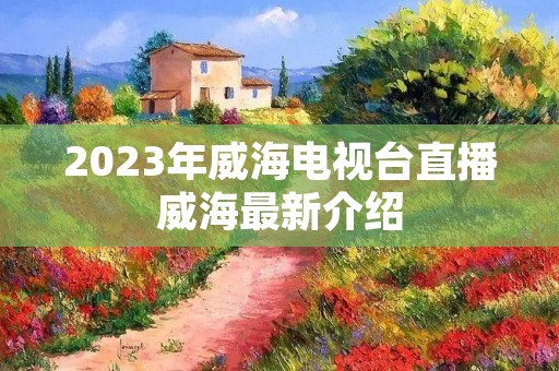 2023年威海电视台直播威海最新介绍 2023年威海电视台直播威海最新介绍