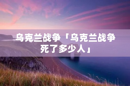 乌克兰战争「乌克兰战争死了多少人」