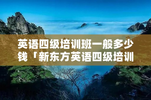 英语四级培训班一般多少钱「新东方英语四级培训班价格」 英语四级培训班一般多少钱「新东方英语四级培训班价格」