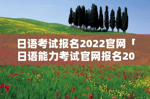 日语考试报名2022官网「日语能力考试官网报名2022」 日语考试报名2022官网「日语能力考试官网报名2022」