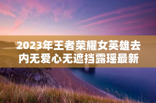 2023年王者荣耀女英雄去内无爱心无遮挡露瑶最新介绍