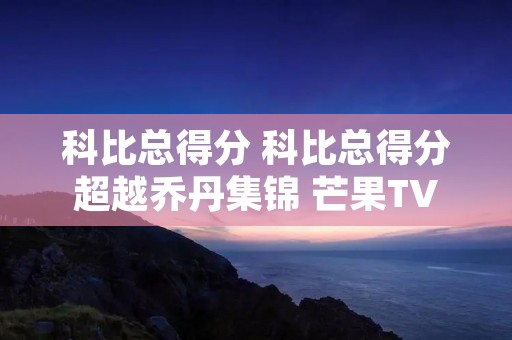 科比总得分 科比总得分超越乔丹集锦 芒果TV