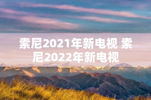 索尼2021年新电视 索尼2022年新电视 索尼2021年新电视 索尼2022年新电视