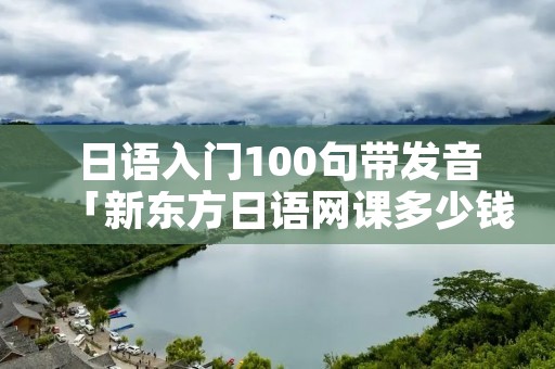 日语入门100句带发音「新东方日语网课多少钱」